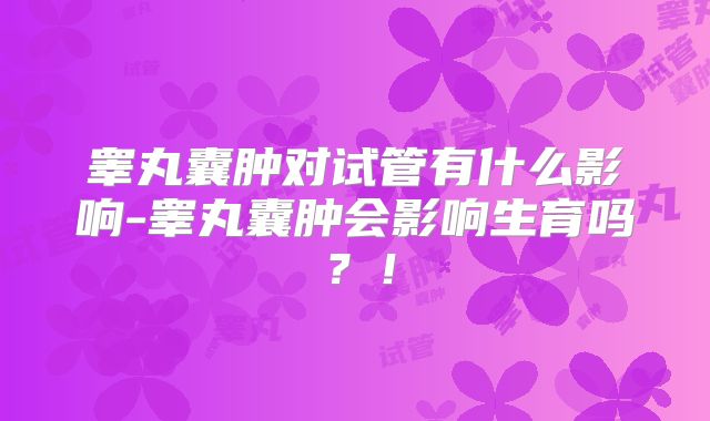 睾丸囊肿对试管有什么影响-睾丸囊肿会影响生育吗？！