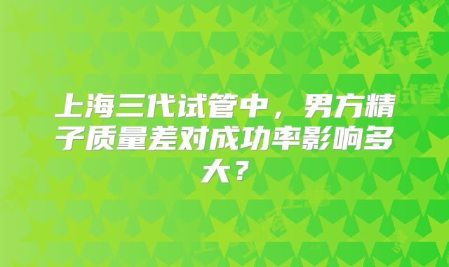 上海三代试管中，男方精子质量差对成功率影响多大？
