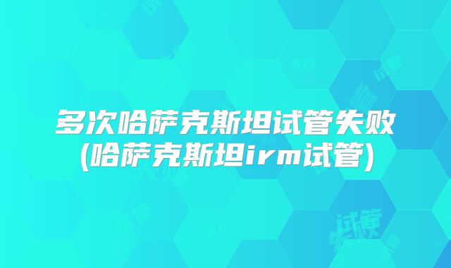 多次哈萨克斯坦试管失败(哈萨克斯坦irm试管)