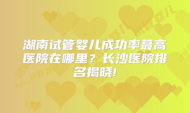 湖南试管婴儿成功率蕞高医院在哪里？长沙医院排名揭晓!