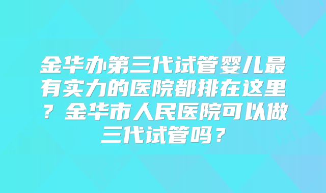 金华办第三代试管婴儿最有实力的医院都排在这里?金华市人民医院可以做三代试管吗?