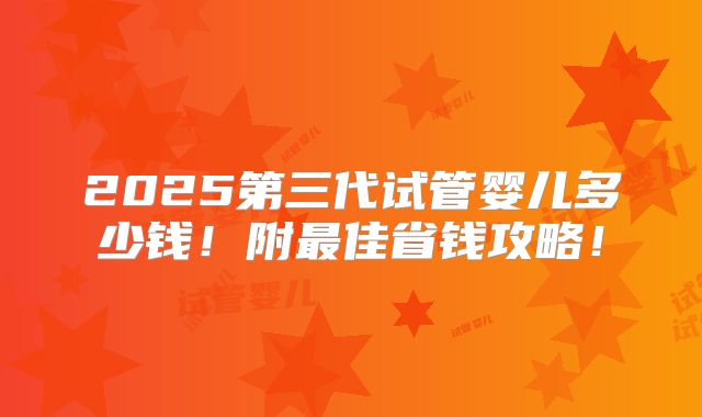 2025第三代试管婴儿多少钱！附最佳省钱攻略！