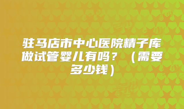 驻马店市中心医院精子库做试管婴儿有吗？（需要多少钱）