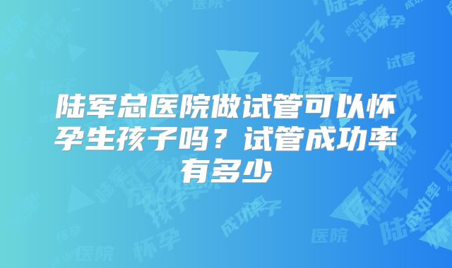 陆军总医院做试管可以怀孕生孩子吗？试管成功率有多少
