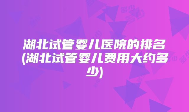 湖北试管婴儿医院的排名(湖北试管婴儿费用大约多少)