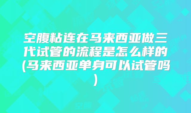 空腹粘连在马来西亚做三代试管的流程是怎么样的(马来西亚单身可以试管吗)
