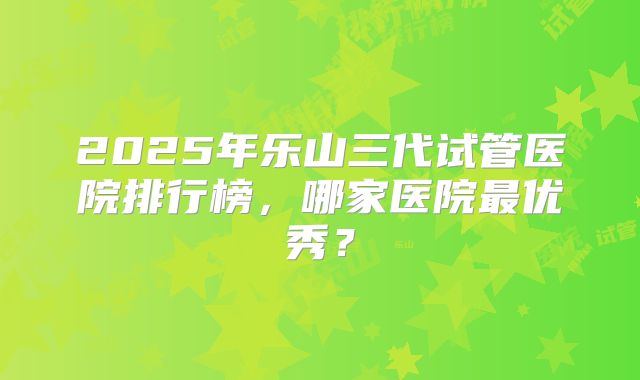 2025年乐山三代试管医院排行榜,哪家医院最优秀?