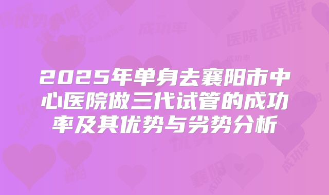 2025年单身去襄阳市中心医院做三代试管的成功率及其优势与劣势分析