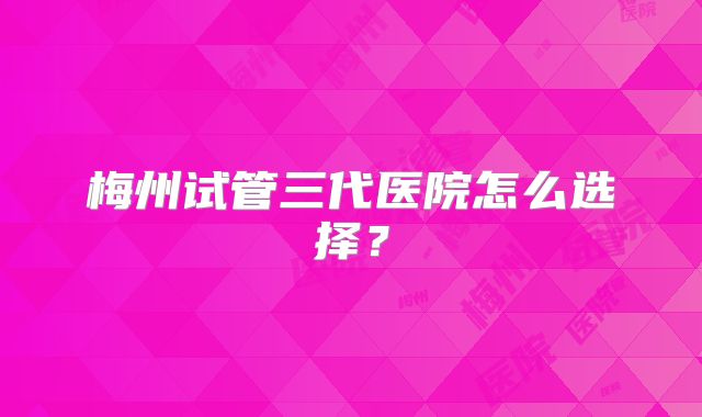 梅州试管三代医院怎么选择？