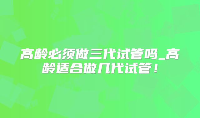 高龄必须做三代试管吗_高龄适合做几代试管！