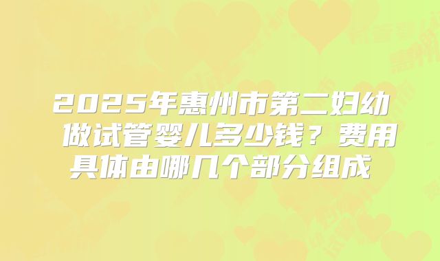 2025年惠州市第二妇幼 做试管婴儿多少钱？费用具体由哪几个部分组成