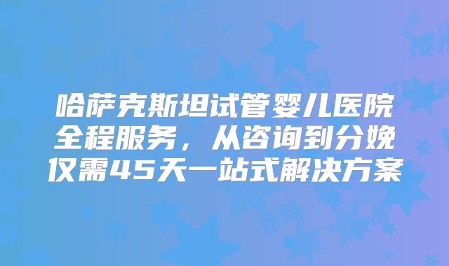 哈萨克斯坦试管婴儿医院全程服务，从咨询到分娩仅需45天一站式解决方案