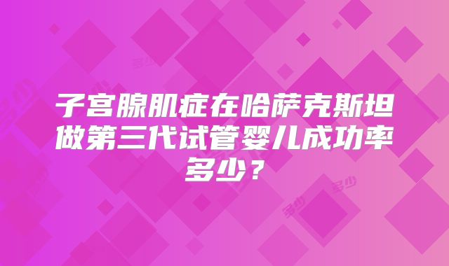 子宫腺肌症在哈萨克斯坦做第三代试管婴儿成功率多少？