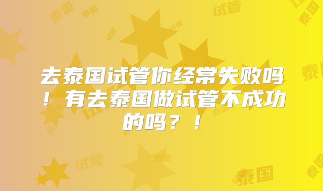 去泰国试管你经常失败吗！有去泰国做试管不成功的吗？！