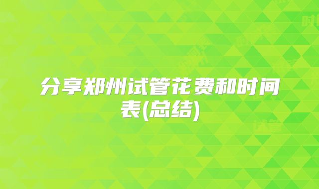 分享郑州试管花费和时间表(总结)