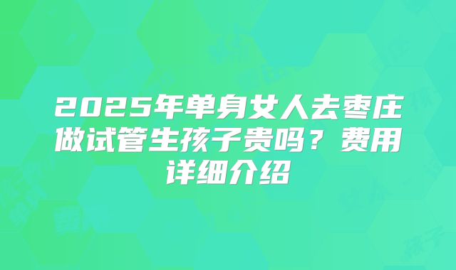 2025年单身女人去枣庄做试管生孩子贵吗？费用详细介绍