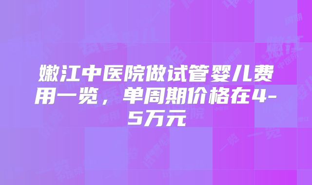 嫩江中医院做试管婴儿费用一览，单周期价格在4-5万元