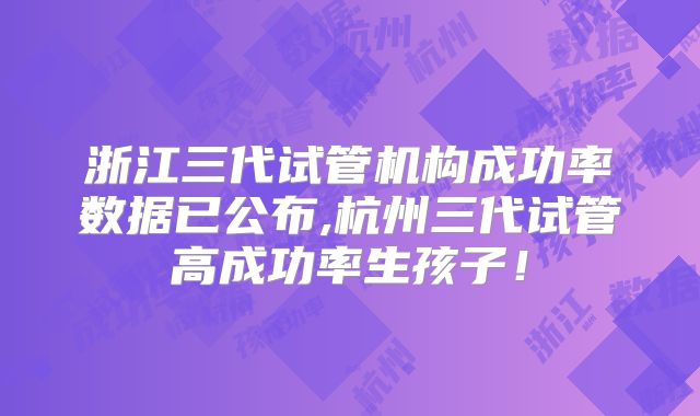 浙江三代试管机构成功率数据已公布,杭州三代试管高成功率生孩子!