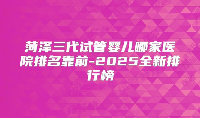 菏泽三代试管婴儿哪家医院排名靠前-2025全新排行榜