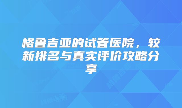 格鲁吉亚的试管医院，较新排名与真实评价攻略分享