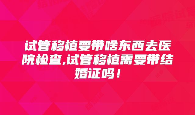 试管移植要带啥东西去医院检查,试管移植需要带结婚证吗！
