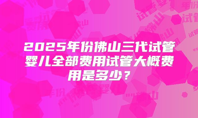 2025年份佛山三代试管婴儿全部费用试管大概费用是多少？