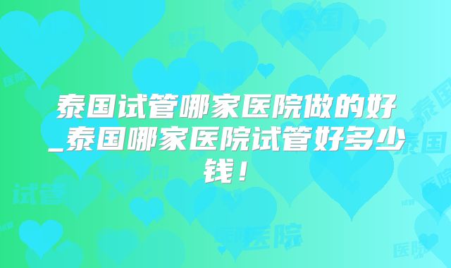 泰国试管哪家医院做的好_泰国哪家医院试管好多少钱！