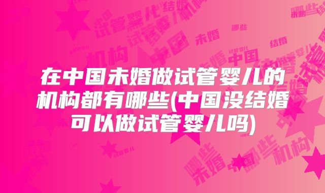 在中国未婚做试管婴儿的机构都有哪些(中国没结婚可以做试管婴儿吗)
