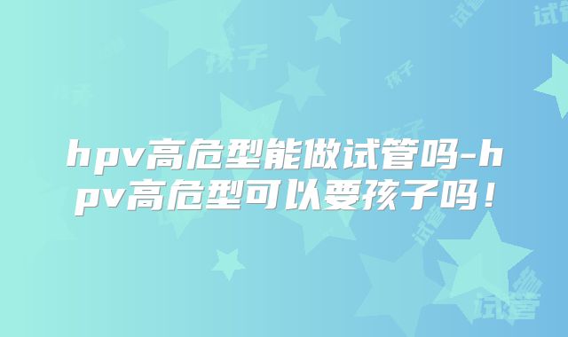 hpv高危型能做试管吗-hpv高危型可以要孩子吗！