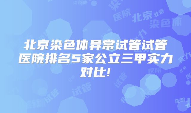 北京染色体异常试管试管医院排名5家公立三甲实力对比!