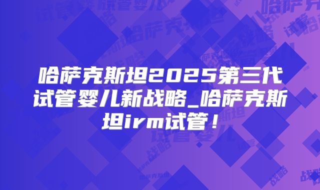 哈萨克斯坦2025第三代试管婴儿新战略_哈萨克斯坦irm试管！