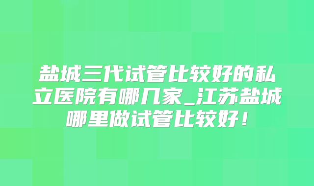 盐城三代试管比较好的私立医院有哪几家_江苏盐城哪里做试管比较好！