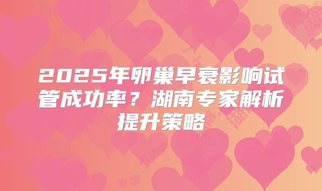 2025年卵巢早衰影响试管成功率？湖南专家解析提升策略