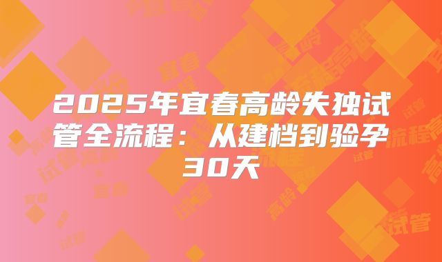 2025年宜春高龄失独试管全流程：从建档到验孕30天