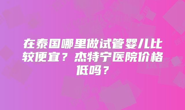 在泰国哪里做试管婴儿比较便宜？杰特宁医院价格低吗？