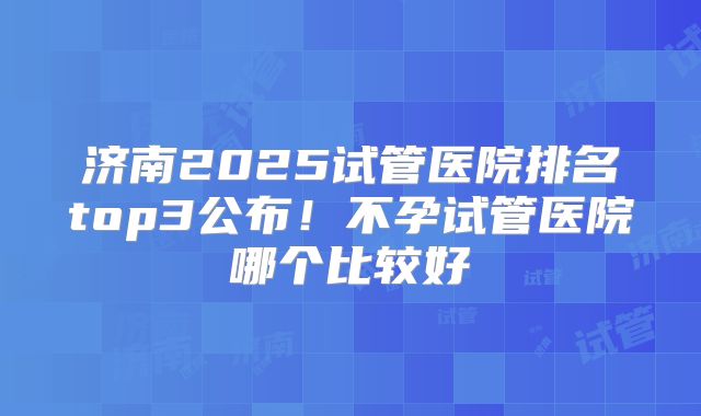 济南2025试管医院排名top3公布！不孕试管医院哪个比较好