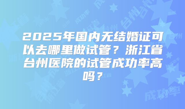 2025年国内无结婚证可以去哪里做试管？浙江省台州医院的试管成功率高吗？