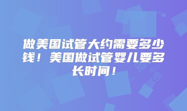 做美国试管大约需要多少钱！美国做试管婴儿要多长时间！