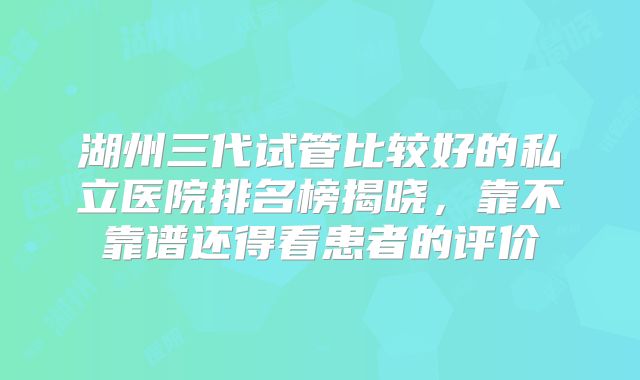 湖州三代试管比较好的私立医院排名榜揭晓,靠不靠谱还得看患者的评价