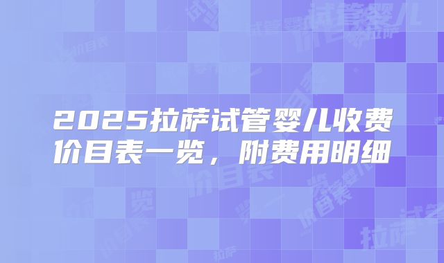 2025拉萨试管婴儿收费价目表一览，附费用明细