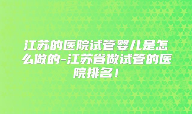 江苏的医院试管婴儿是怎么做的-江苏省做试管的医院排名！