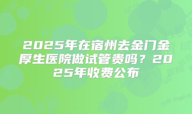 2025年在宿州去金门金厚生医院做试管贵吗?2025年收费公布