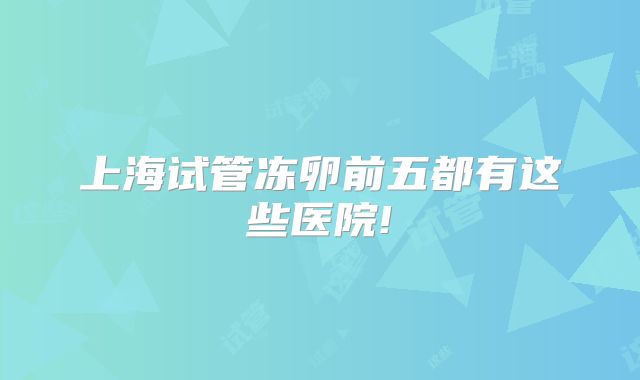 上海试管冻卵前五都有这些医院!