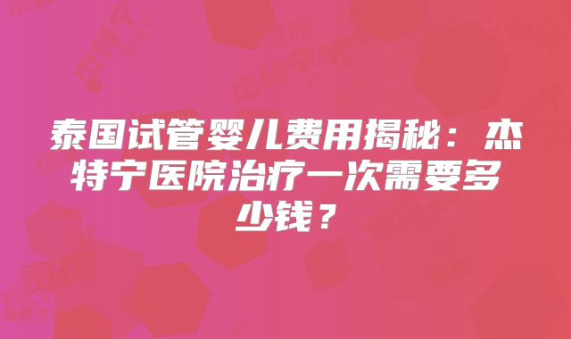泰国试管婴儿费用揭秘:杰特宁医院治疗一次需要多少钱?