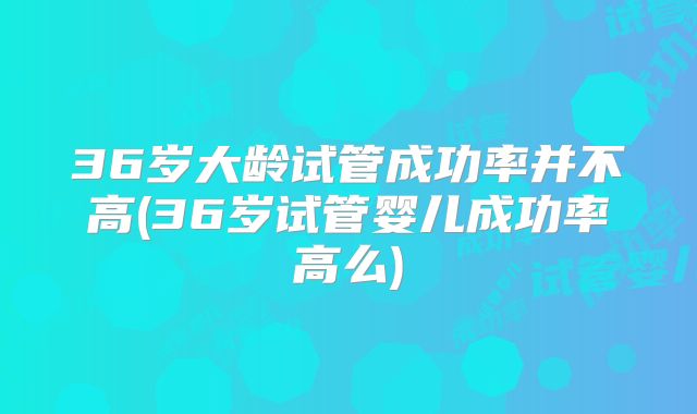 36岁大龄试管成功率并不高(36岁试管婴儿成功率高么)