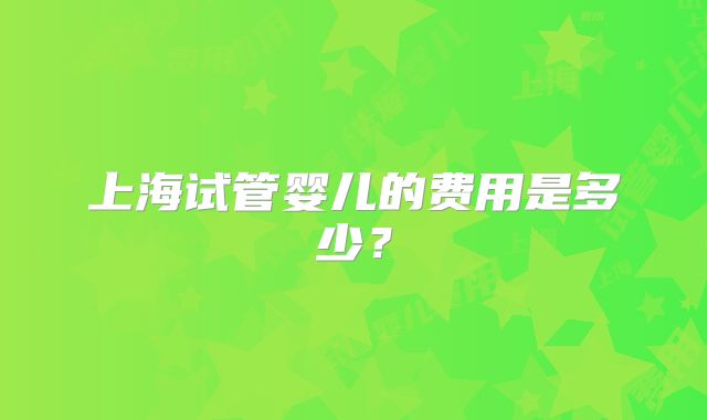 上海试管婴儿的费用是多少？