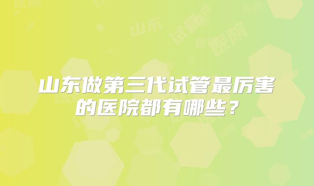 山东做第三代试管最厉害的医院都有哪些？