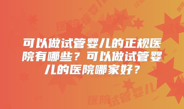 可以做试管婴儿的正规医院有哪些？可以做试管婴儿的医院哪家好？