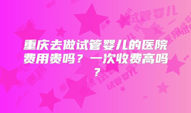 重庆去做试管婴儿的医院费用贵吗?一次收费高吗?