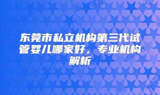 东莞市私立机构第三代试管婴儿哪家好，专业机构解析